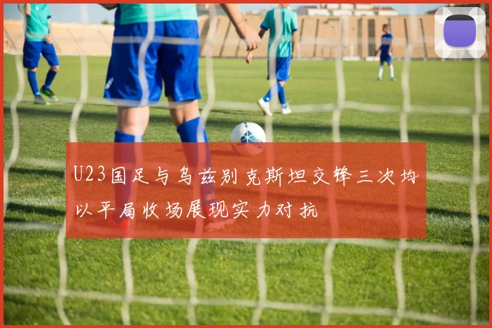 U23国足与乌兹别克斯坦交锋三次均以平局收场展现实力对抗