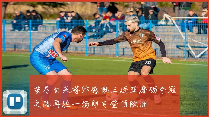 苦尽甘来塔帅感慨三连亚磨砺夺冠之路再胜一场即可登顶欧洲