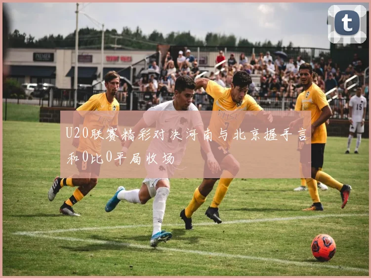 U20联赛精彩对决河南与北京握手言和0比0平局收场