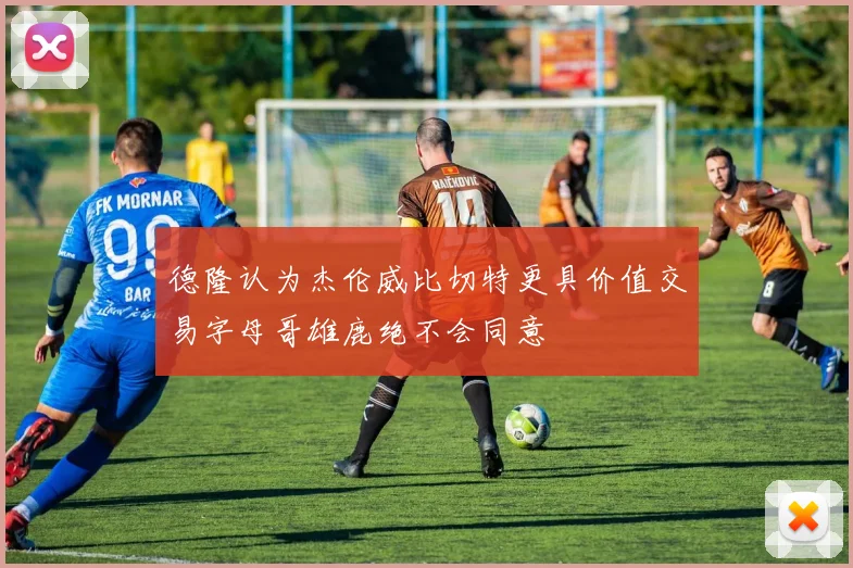 德隆认为杰伦威比切特更具价值交易字母哥雄鹿绝不会同意