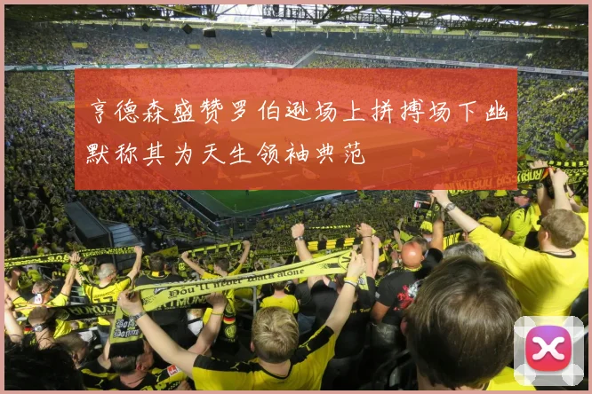 亨德森盛赞罗伯逊场上拼搏场下幽默称其为天生领袖典范