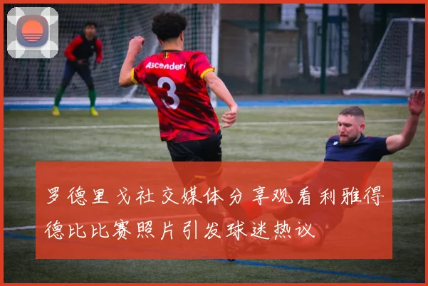 罗德里戈社交媒体分享观看利雅得德比比赛照片引发球迷热议