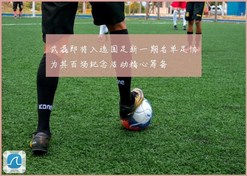 武磊即将入选国足新一期名单足协为其百场纪念活动精心筹备