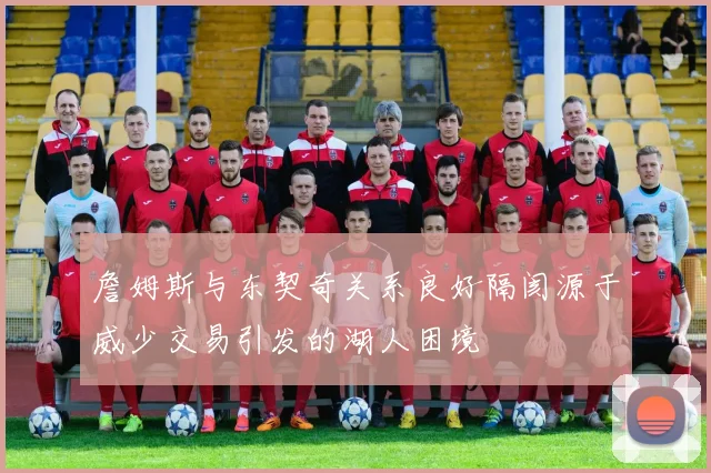 詹姆斯与东契奇关系良好隔阂源于威少交易引发的湖人困境