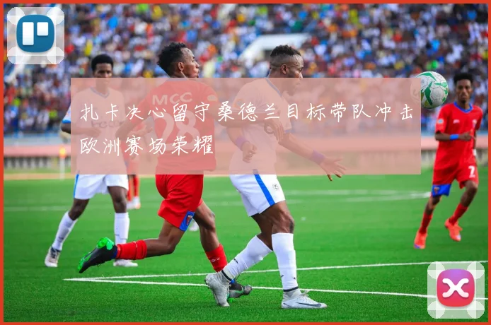 扎卡决心留守桑德兰目标带队冲击欧洲赛场荣耀