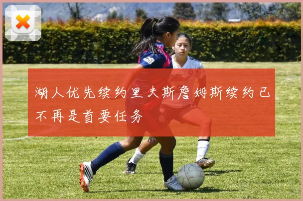 湖人优先续约里夫斯詹姆斯续约已不再是首要任务