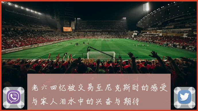 老六回忆被交易至尼克斯时的感受与家人泪水中的兴奋与期待