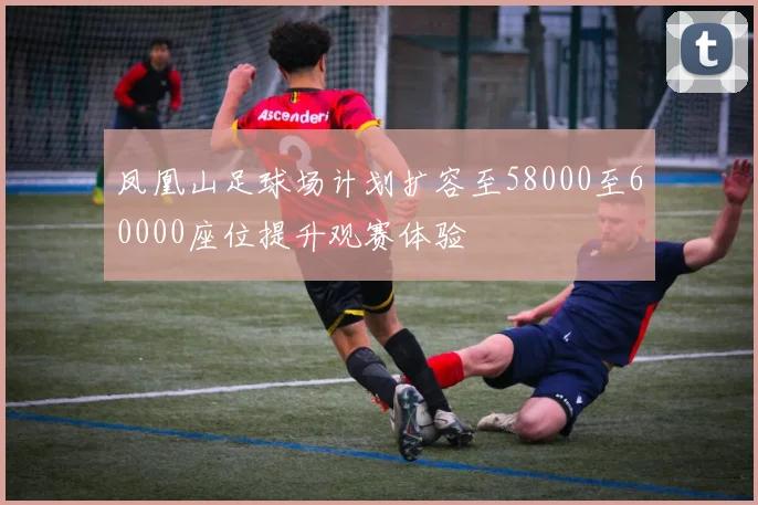 凤凰山足球场计划扩容至58000至60000座位提升观赛体验
