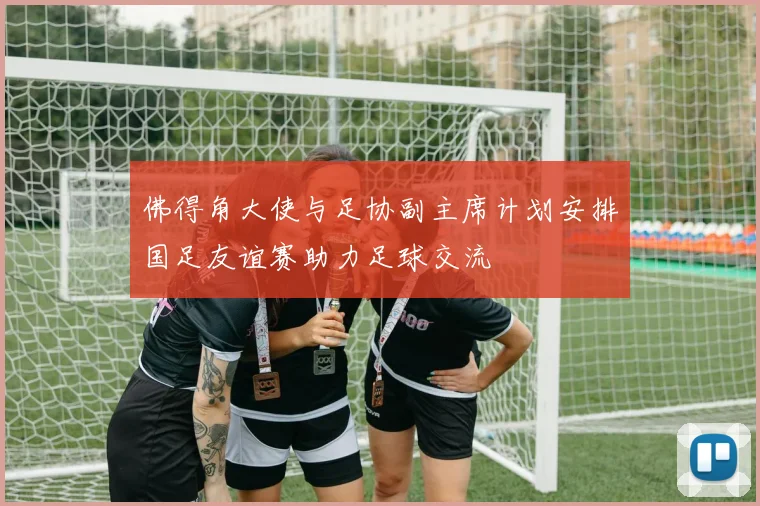 佛得角大使与足协副主席计划安排国足友谊赛助力足球交流