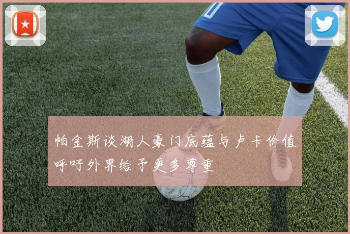 帕金斯谈湖人豪门底蕴与卢卡价值呼吁外界给予更多尊重