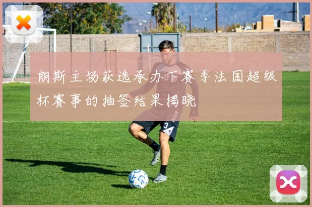 朗斯主场获选承办下赛季法国超级杯赛事的抽签结果揭晓
