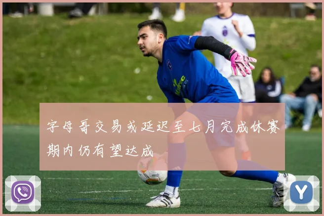 字母哥交易或延迟至七月完成休赛期内仍有望达成
