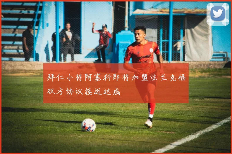 拜仁小将阿塞科即将加盟法兰克福双方协议接近达成