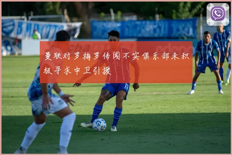 曼联对罗梅罗传闻不实俱乐部未积极寻求中卫引援
